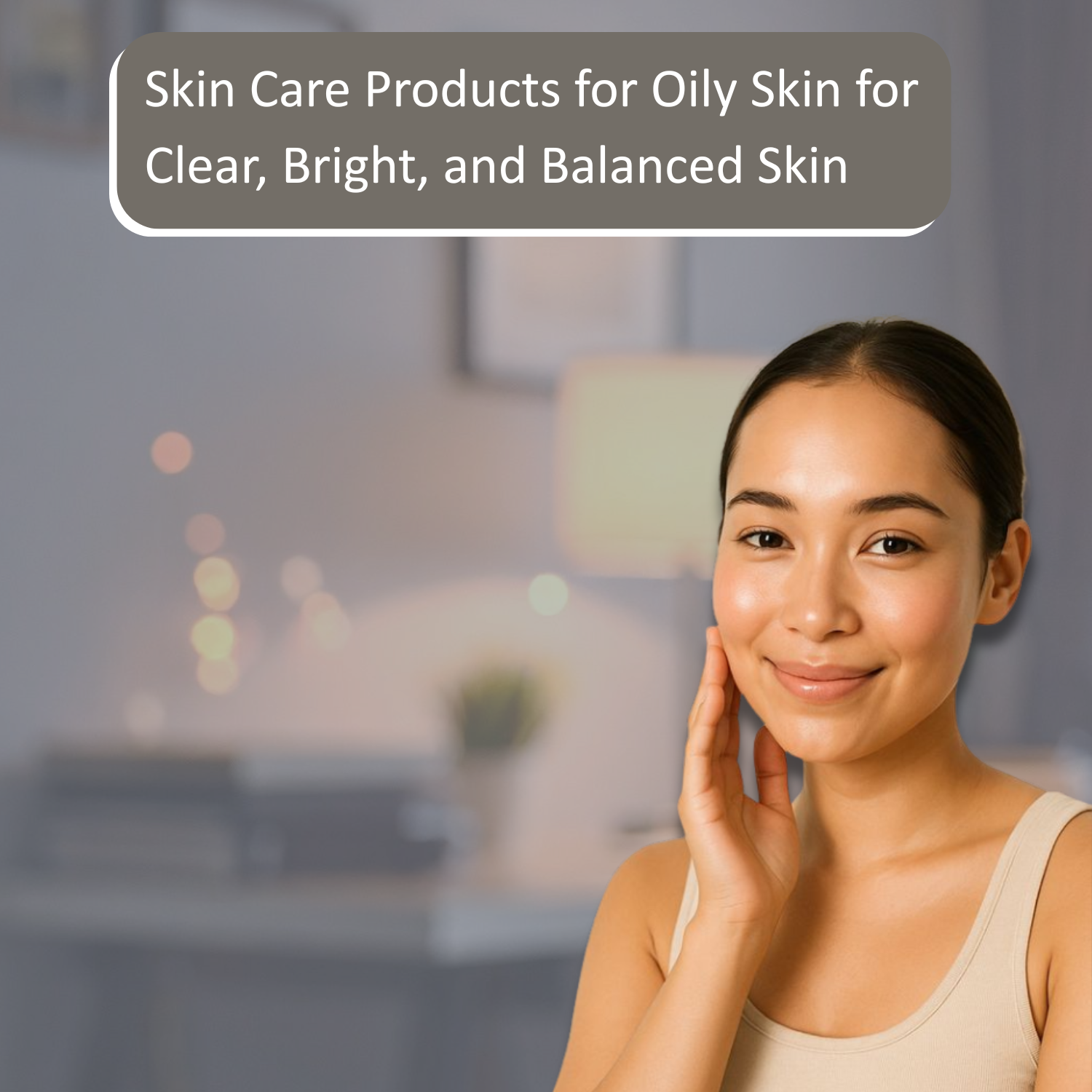Skin Care Products for Oily Skin for Clear, Bright, and Balanced Skin
