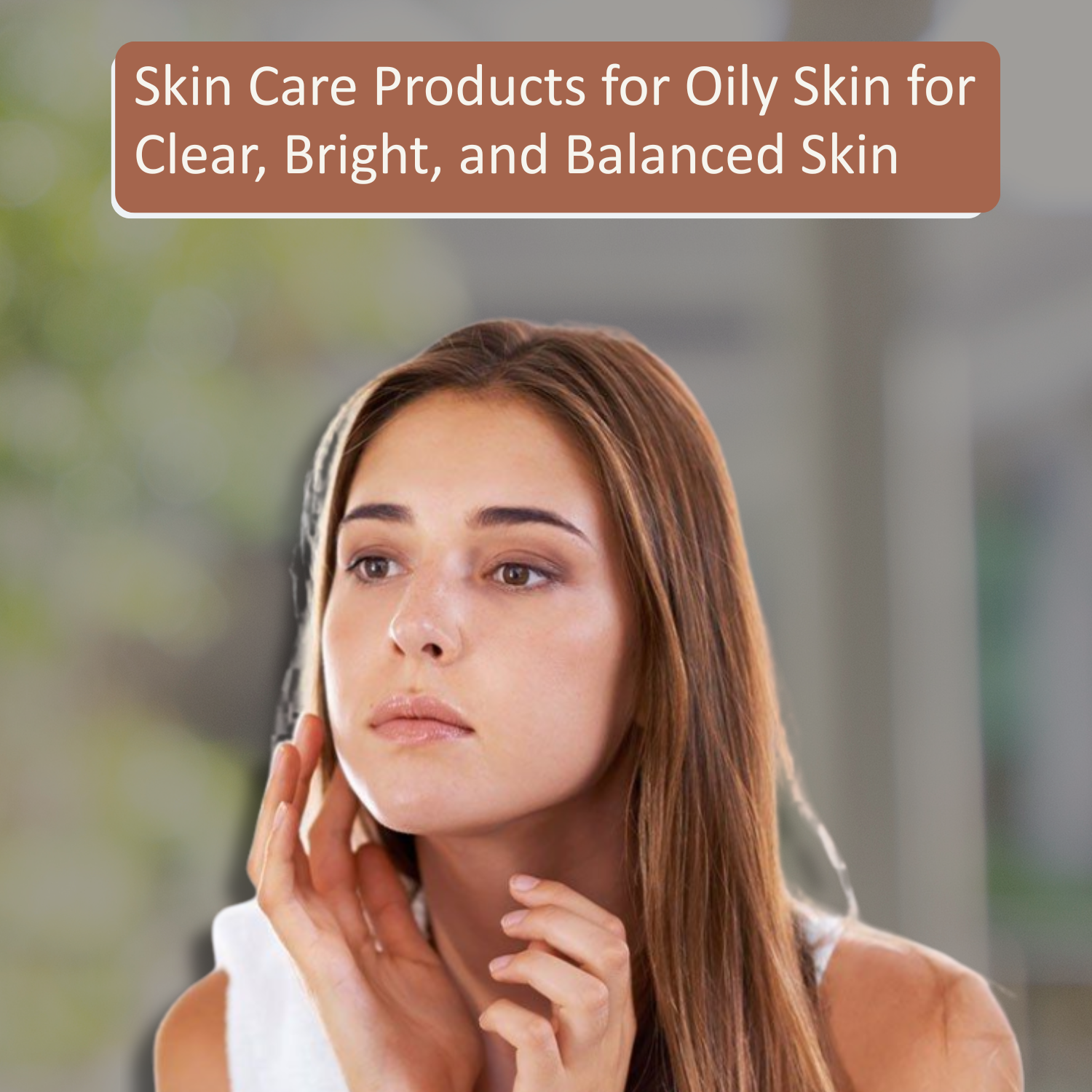 Skin Care Products for Oily Skin for Clear, Bright, and Balanced Skin